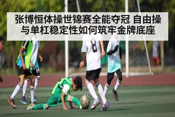 张博恒体操世锦赛全能夺冠 自由操与单杠稳定性如何筑牢金牌底座