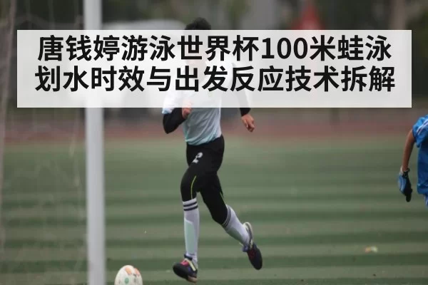 唐钱婷游泳世界杯100米蛙泳划水时效与出发反应技术拆解